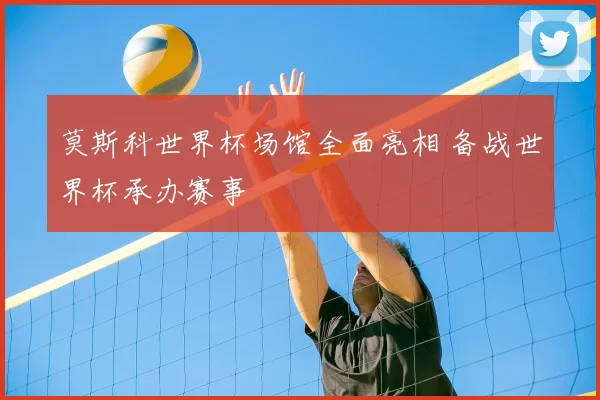 莫斯科世界杯场馆全面亮相 备战世界杯承办赛事
