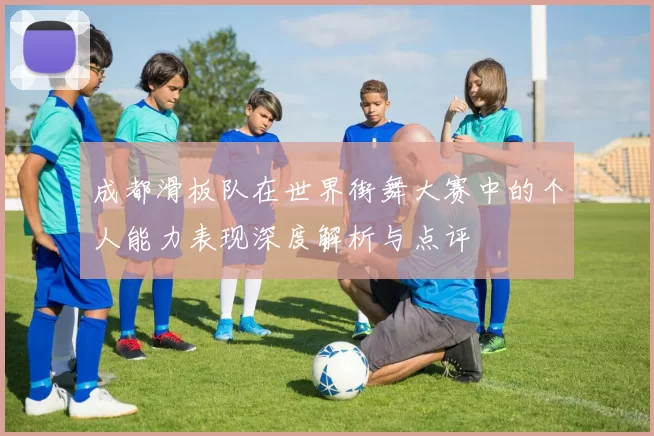 成都滑板队在世界街舞大赛中的个人能力表现深度解析与点评