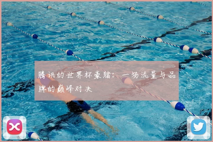 腾讯的世界杯豪赌：一场流量与品牌的巅峰对决