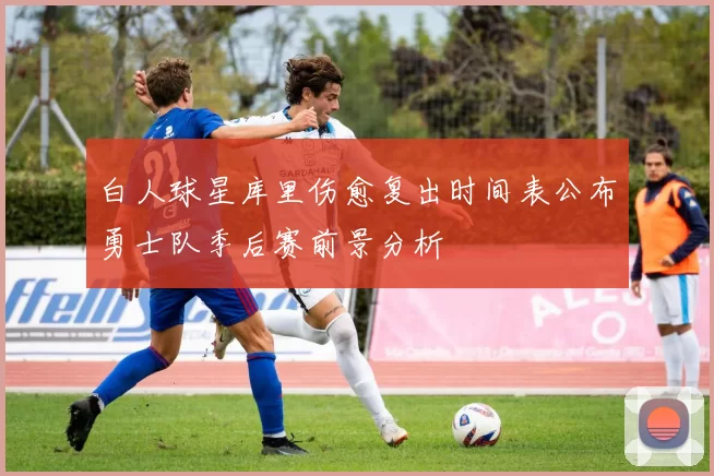 白人球星库里伤愈复出时间表公布勇士队季后赛前景分析
