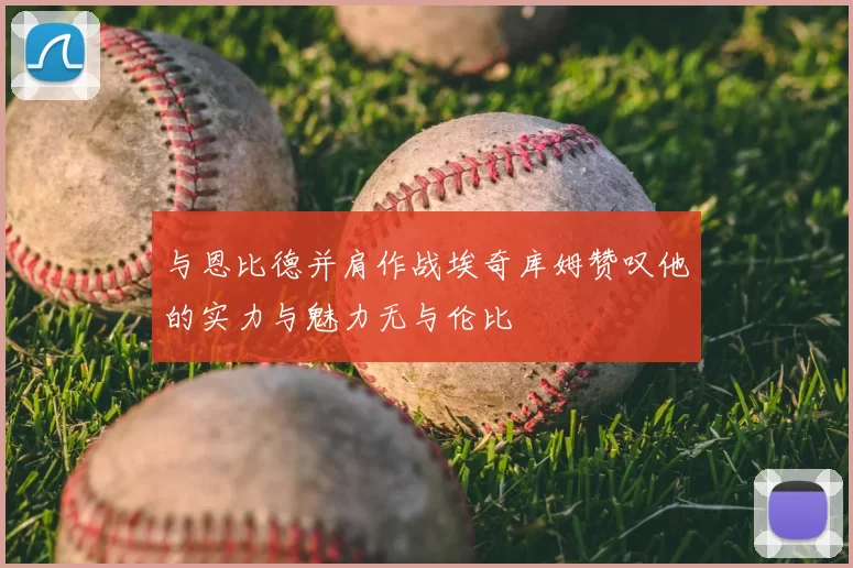 与恩比德并肩作战埃奇库姆赞叹他的实力与魅力无与伦比