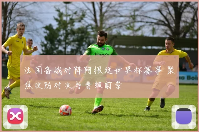 法国备战对阵阿根廷世界杯赛事 聚焦攻防对决与晋级前景