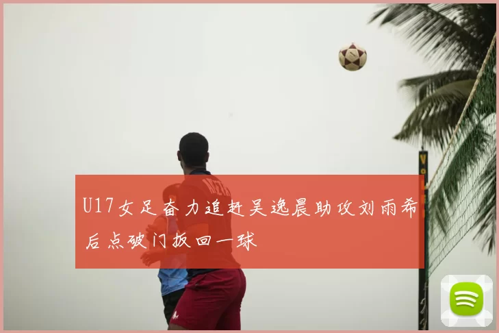 U17女足奋力追赶吴逸晨助攻刘雨希后点破门扳回一球