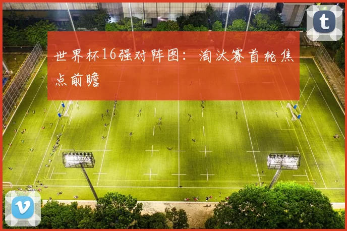 世界杯16强对阵图：淘汰赛首轮焦点前瞻