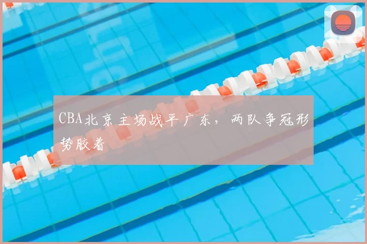CBA北京主场战平广东，两队争冠形势胶着