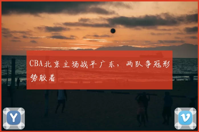 CBA北京主场战平广东，两队争冠形势胶着