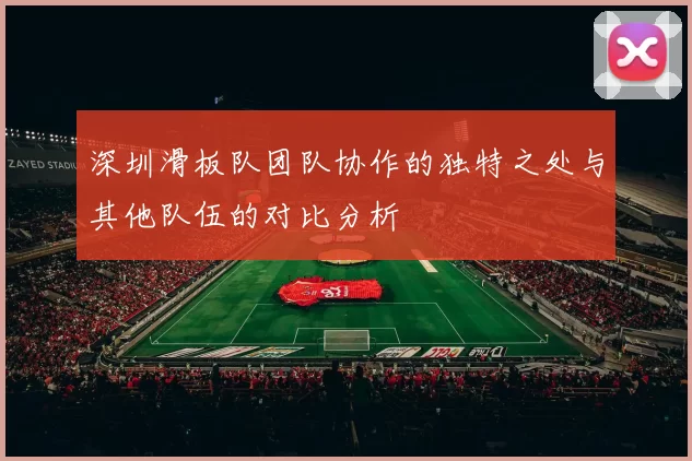 深圳滑板队团队协作的独特之处与其他队伍的对比分析