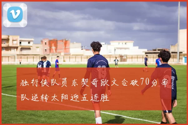 独行侠队员东契奇欧文合砍70分率队逆转太阳迎五连胜