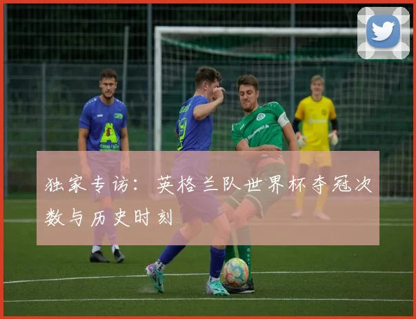 独家专访：英格兰队世界杯夺冠次数与历史时刻