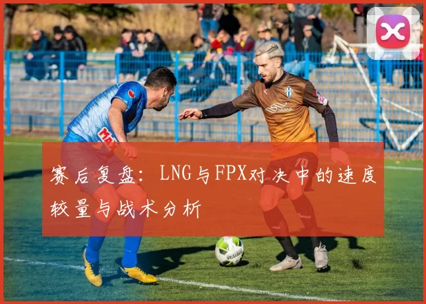 赛后复盘：LNG与FPX对决中的速度较量与战术分析