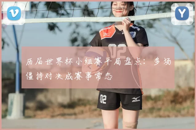 历届世界杯小组赛平局盘点:多场僵持对决成赛事常态