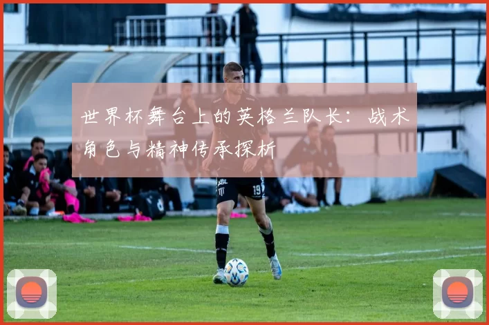 世界杯舞台上的英格兰队长：战术角色与精神传承探析