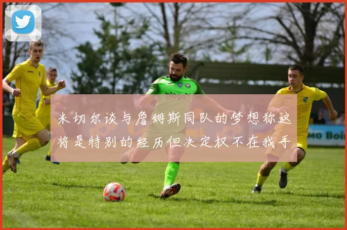 米切尔谈与詹姆斯同队的梦想称这将是特别的经历但决定权不在我手中