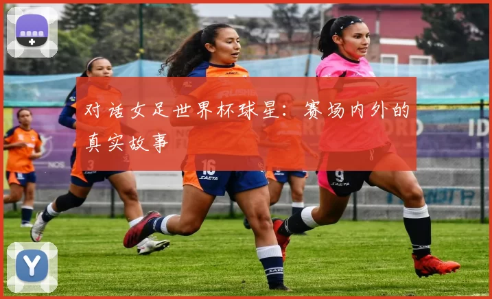 对话女足世界杯球星：赛场内外的真实故事