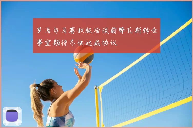 罗马与马赛积极洽谈前锋瓦斯转会事宜期待尽快达成协议