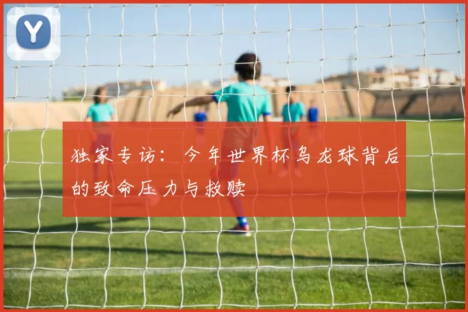 独家专访：今年世界杯乌龙球背后的致命压力与救赎