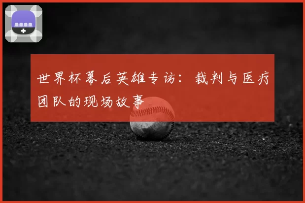 世界杯幕后英雄专访:裁判与医疗团队的现场故事