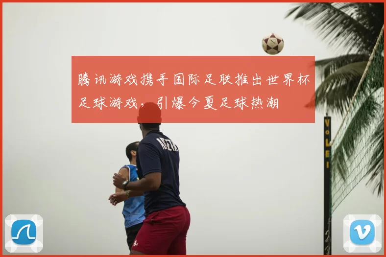 腾讯游戏携手国际足联推出世界杯足球游戏，引爆今夏足球热潮