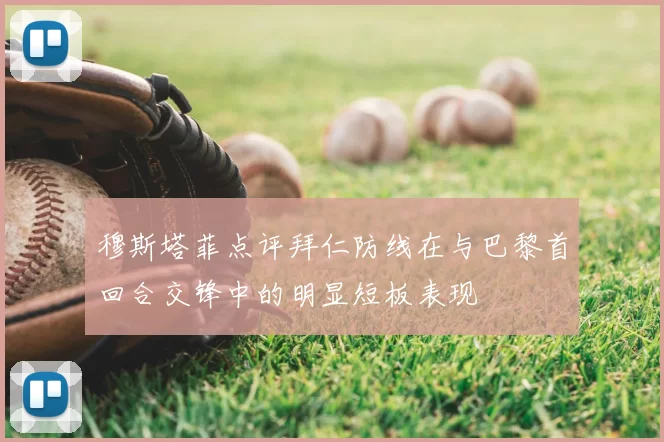 穆斯塔菲点评拜仁防线在与巴黎首回合交锋中的明显短板表现