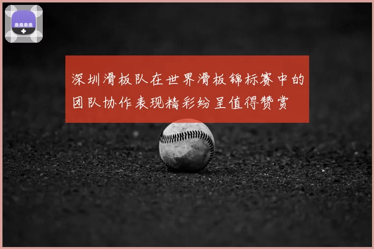 深圳滑板队在世界滑板锦标赛中的团队协作表现精彩纷呈值得赞赏