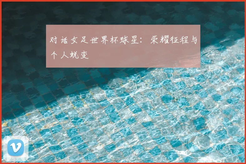 对话女足世界杯球星：荣耀征程与个人蜕变
