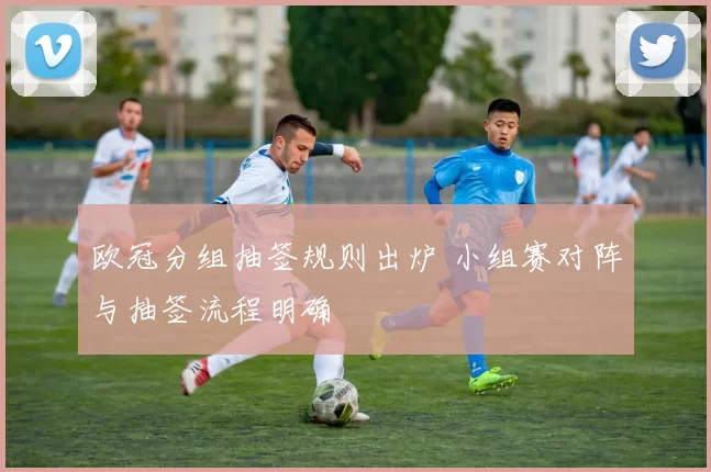 欧冠分组抽签规则出炉 小组赛对阵与抽签流程明确