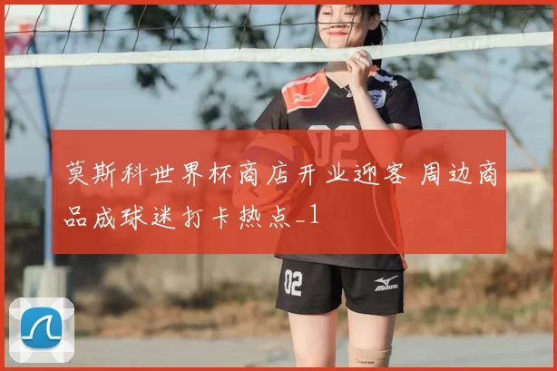 莫斯科世界杯商店开业迎客 周边商品成球迷打卡热点_1