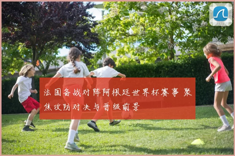 法国备战对阵阿根廷世界杯赛事 聚焦攻防对决与晋级前景