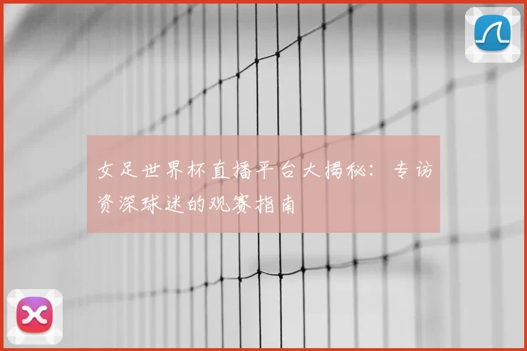 女足世界杯直播平台大揭秘：专访资深球迷的观赛指南
