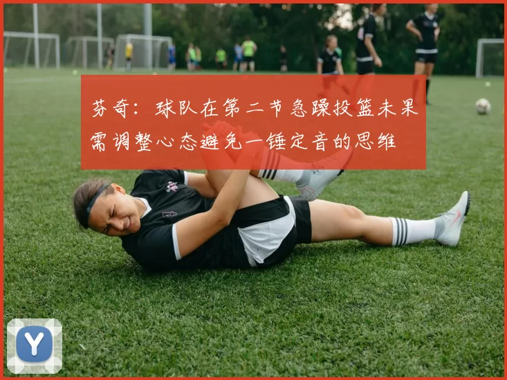 芬奇：球队在第二节急躁投篮未果需调整心态避免一锤定音的思维