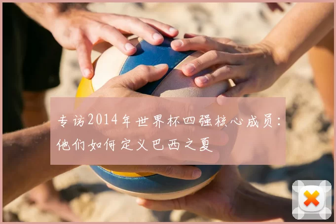 专访2014年世界杯四强核心成员：他们如何定义巴西之夏