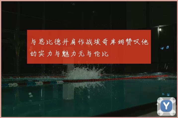 与恩比德并肩作战埃奇库姆赞叹他的实力与魅力无与伦比
