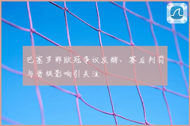 巴塞罗那欧冠争议发酵，赛后判罚与晋级影响引关注