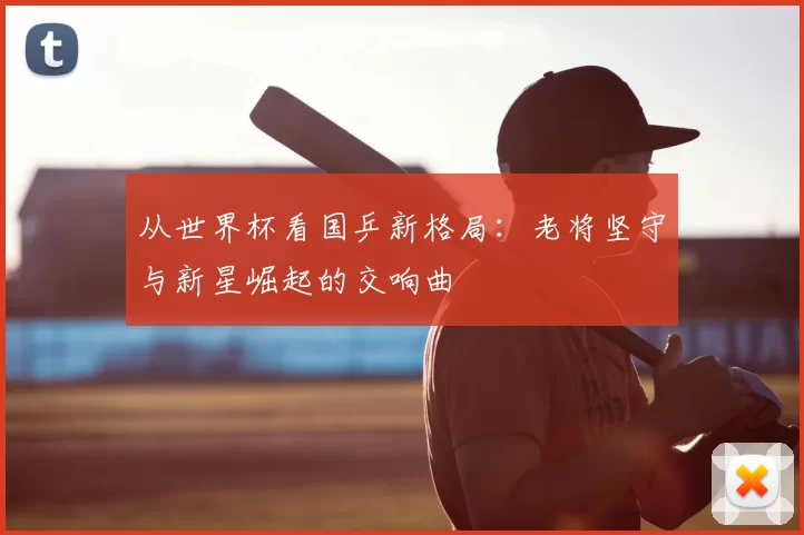 从世界杯看国乒新格局：老将坚守与新星崛起的交响曲