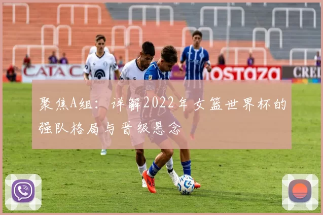 聚焦A组:详解2022年女篮世界杯的强队格局与晋级悬念