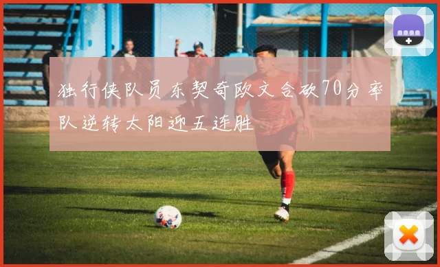 独行侠队员东契奇欧文合砍70分率队逆转太阳迎五连胜