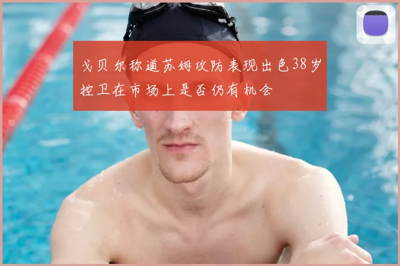 戈贝尔称道苏姆攻防表现出色38岁控卫在市场上是否仍有机会