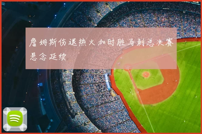 詹姆斯伤退热火加时胜马刺总决赛悬念延续