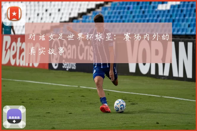 对话女足世界杯球星：赛场内外的真实故事