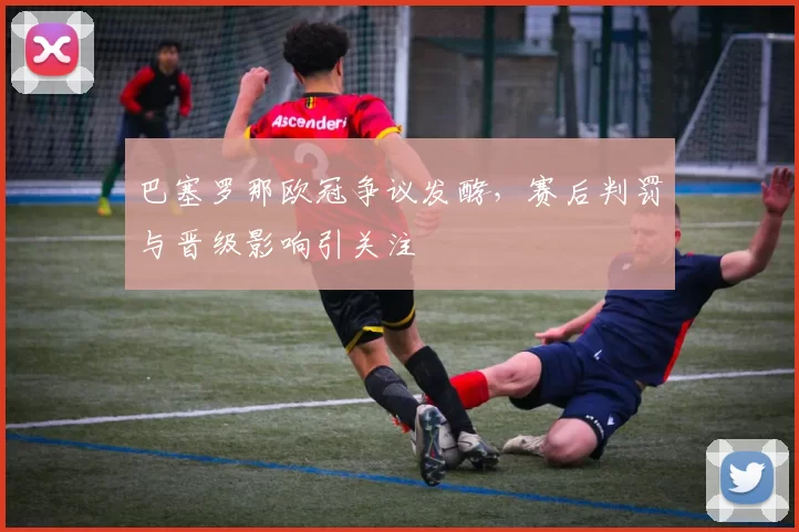 巴塞罗那欧冠争议发酵，赛后判罚与晋级影响引关注