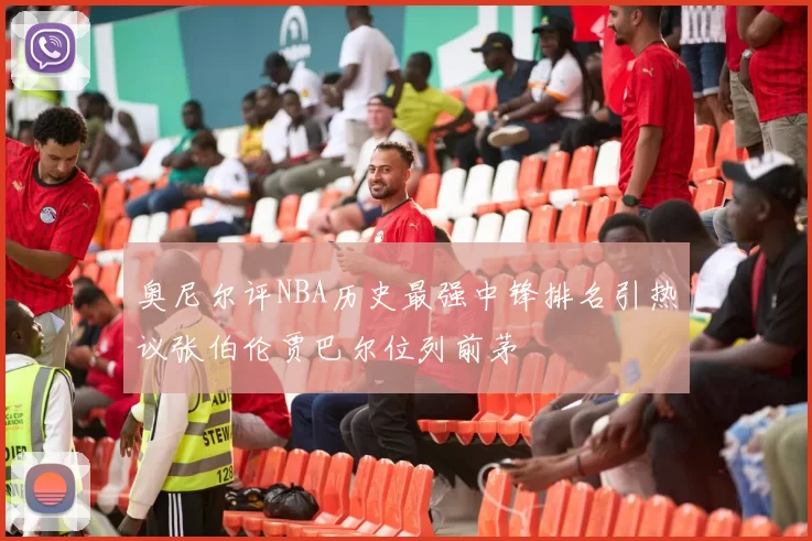 奥尼尔评NBA历史最强中锋排名引热议张伯伦贾巴尔位列前茅