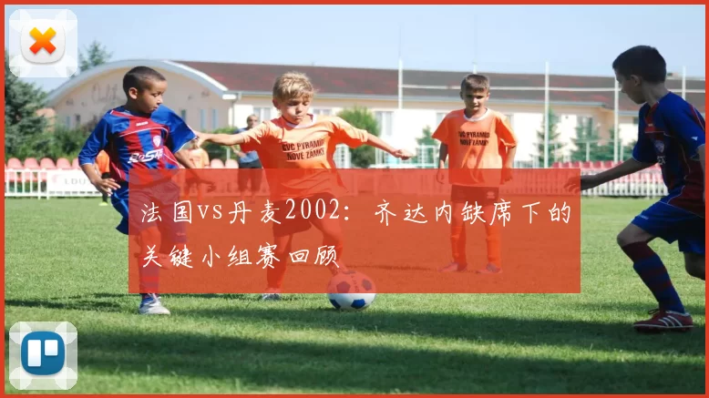 法国vs丹麦2002：齐达内缺席下的关键小组赛回顾