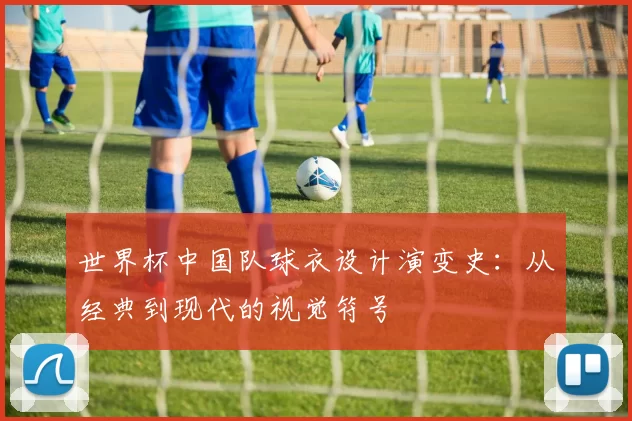 世界杯中国队球衣设计演变史：从经典到现代的视觉符号