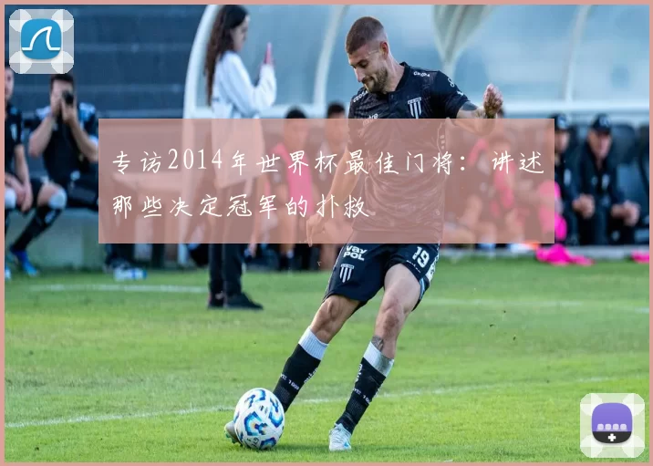 专访2014年世界杯最佳门将：讲述那些决定冠军的扑救
