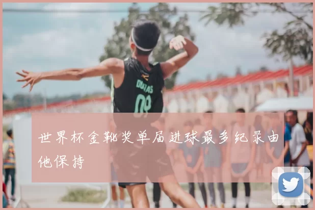 世界杯金靴奖单届进球最多纪录由他保持