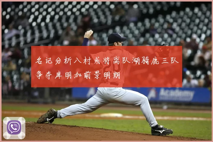 名记分析八村或将离队湖骑鹿三队争夺库明加前景明朗