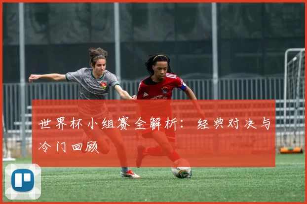 世界杯小组赛全解析：经典对决与冷门回顾