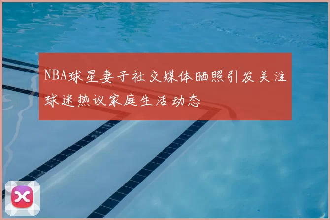 NBA球星妻子社交媒体晒照引发关注球迷热议家庭生活动态