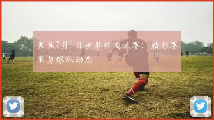 聚焦7月1日世界杯淘汰赛：精彩赛果与球队动态
