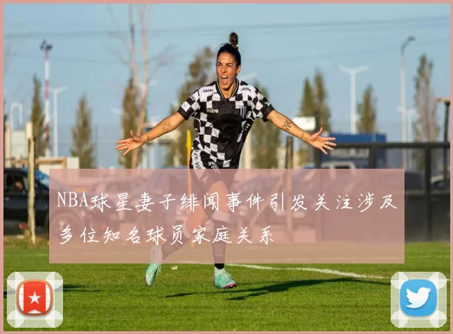 NBA球星妻子绯闻事件引发关注涉及多位知名球员家庭关系